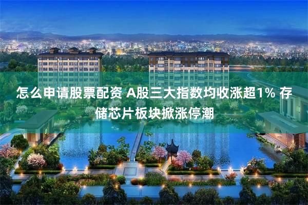 怎么申请股票配资 A股三大指数均收涨超1% 存储芯片板块掀涨停潮
