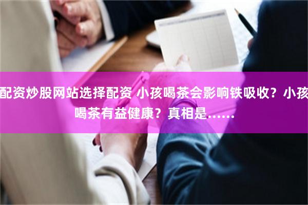 配资炒股网站选择配资 小孩喝茶会影响铁吸收?小孩喝茶有益健康?真相是......