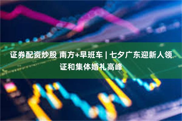 证券配资炒股 南方+早班车 | 七夕广东迎新人领证和集体婚礼高峰
