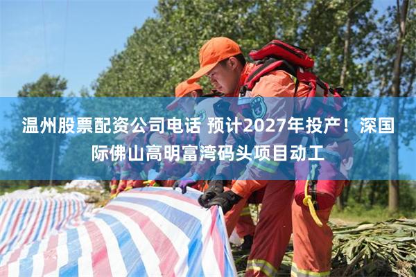 温州股票配资公司电话 预计2027年投产！深国际佛山高明富湾码头项目动工