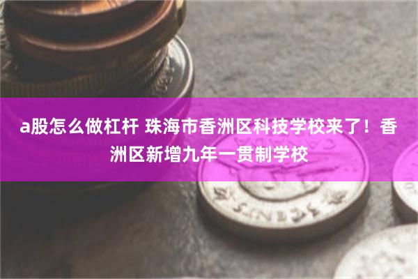 a股怎么做杠杆 珠海市香洲区科技学校来了！香洲区新增九年一贯制学校