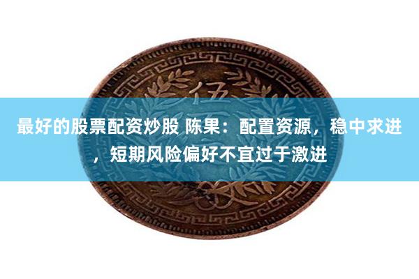 最好的股票配资炒股 陈果：配置资源，稳中求进，短期风险偏好不宜过于激进