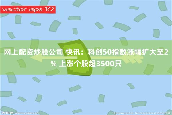 网上配资炒股公司 快讯：科创50指数涨幅扩大至2% 上涨个股超3500只