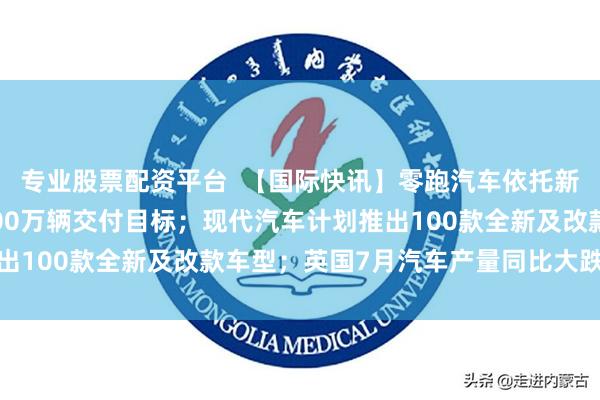 专业股票配资平台  【国际快讯】零跑汽车依托新车型与出海业务冲刺100万辆交付目标；现代汽车计划推出100款全新及改款车型；英国7月汽车产量同比大跌11.6%