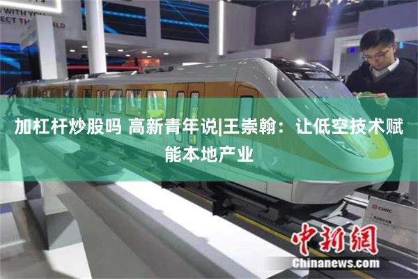 加杠杆炒股吗 高新青年说|王崇翰：让低空技术赋能本地产业