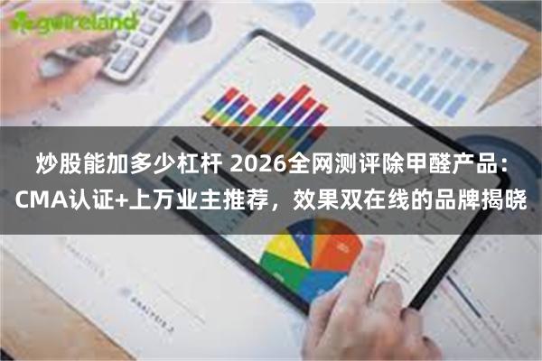 炒股能加多少杠杆 2026全网测评除甲醛产品：CMA认证+上万业主推荐，效果双在线的品牌揭晓