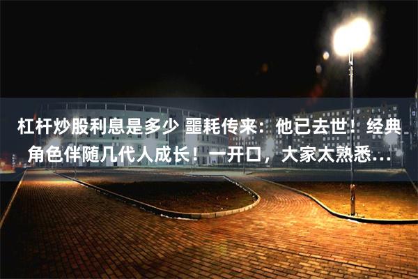 杠杆炒股利息是多少 噩耗传来：他已去世！经典角色伴随几代人成长！一开口，大家太熟悉…