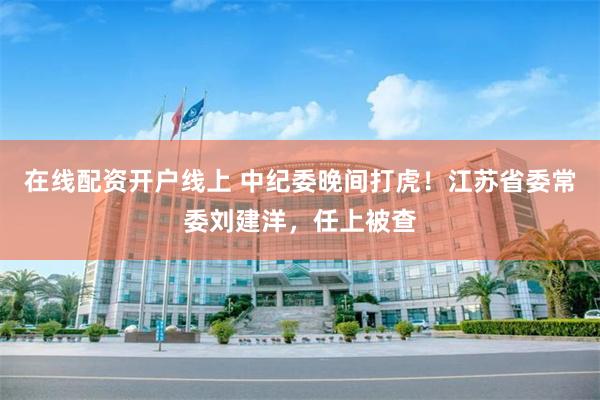 在线配资开户线上 中纪委晚间打虎！江苏省委常委刘建洋，任上被查