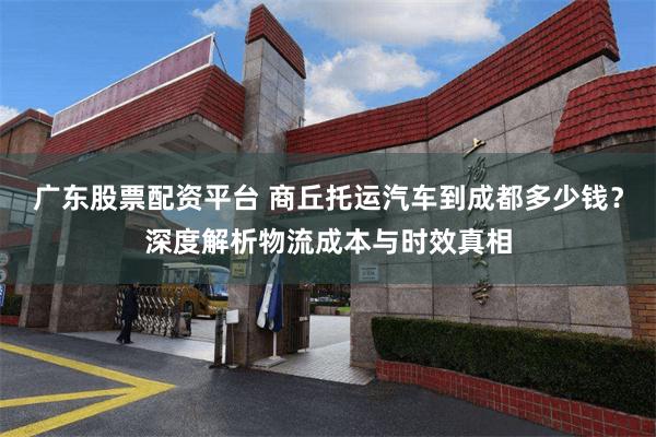 广东股票配资平台 商丘托运汽车到成都多少钱？深度解析物流成本与时效真相