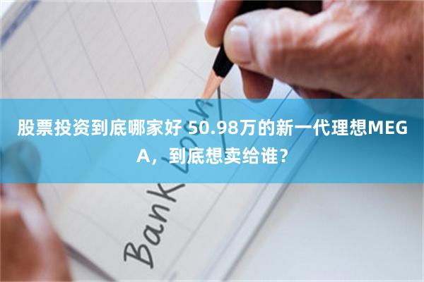 股票投资到底哪家好 50.98万的新一代理想MEGA，到底想卖给谁？