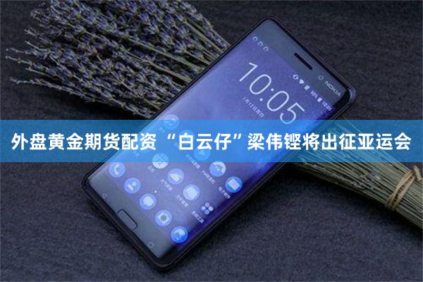 外盘黄金期货配资 “白云仔”梁伟铿将出征亚运会