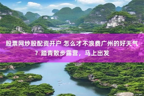 股票网炒股配资开户 怎么才不浪费广州的好天气？踏青散步露营，马上出发