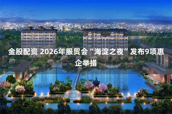 金股配资 2026年服贸会“海淀之夜”发布9项惠企举措
