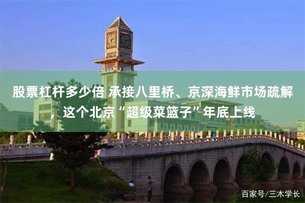 股票杠杆多少倍 承接八里桥、京深海鲜市场疏解，这个北京“超级菜篮子”年底上线