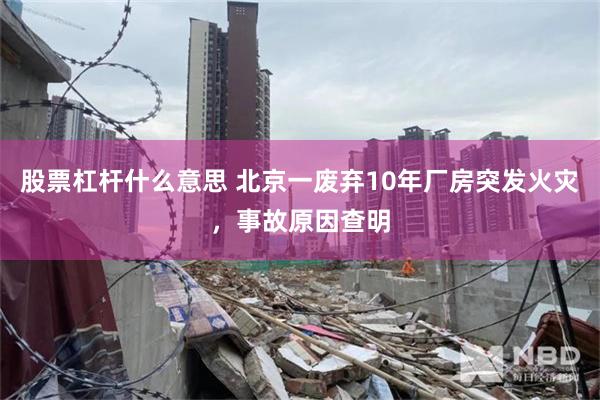 股票杠杆什么意思 北京一废弃10年厂房突发火灾,事故原因查明