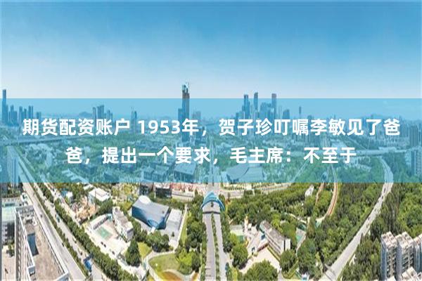 期货配资账户 1953年，贺子珍叮嘱李敏见了爸爸，提出一个要求，毛主席：不至于
