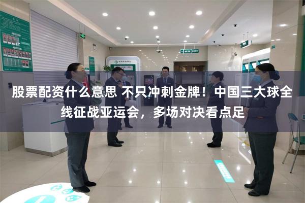 股票配资什么意思 不只冲刺金牌！中国三大球全线征战亚运会，多场对决看点足