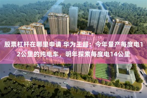 股票杠杆在哪里申请 华为王超：今年量产每度电12公里的纯电车，明年探索每度电14公里
