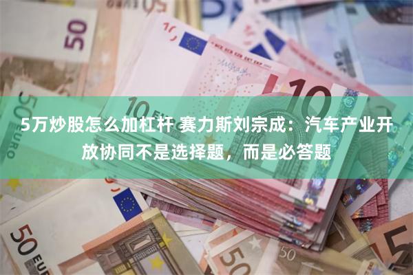 5万炒股怎么加杠杆 赛力斯刘宗成：汽车产业开放协同不是选择题，而是必答题