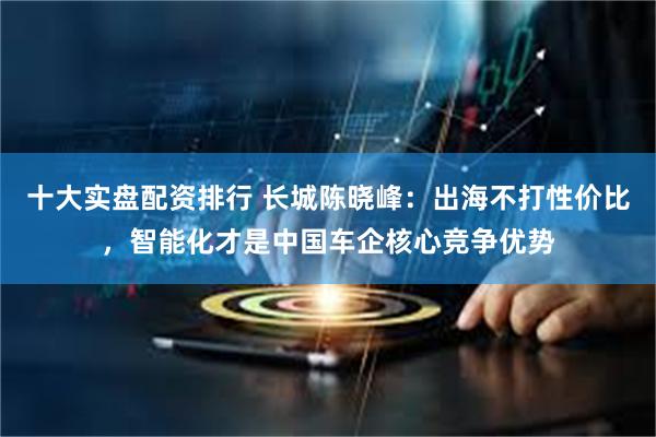 十大实盘配资排行 长城陈晓峰：出海不打性价比，智能化才是中国车企核心竞争优势