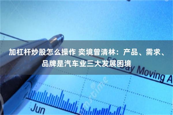 加杠杆炒股怎么操作 奕境曾清林：产品、需求、品牌是汽车业三大发展困境