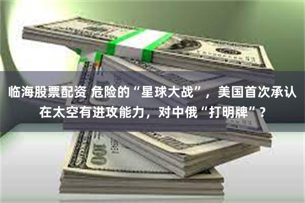 临海股票配资 危险的“星球大战”，美国首次承认在太空有进攻能力，对中俄“打明牌”？