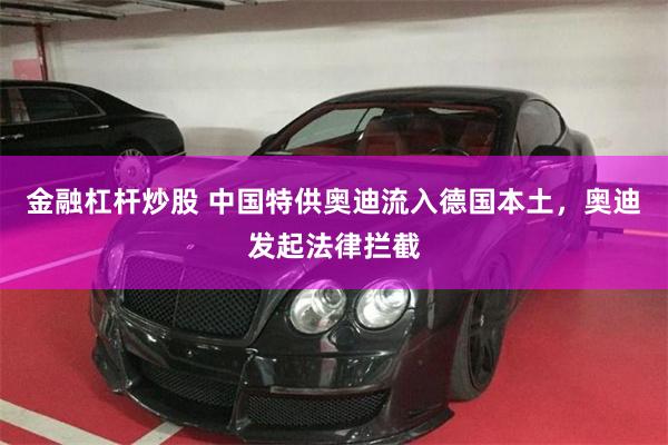 金融杠杆炒股 中国特供奥迪流入德国本土，奥迪发起法律拦截