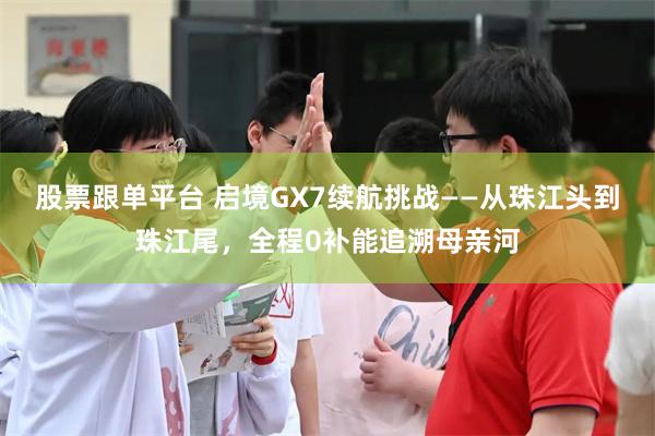 股票跟单平台 启境GX7续航挑战——从珠江头到珠江尾，全程0补能追溯母亲河