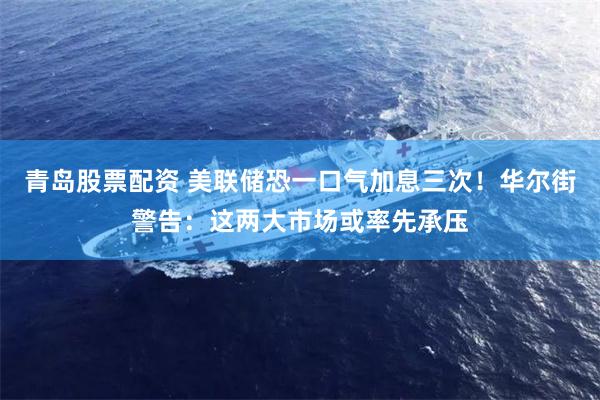 青岛股票配资 美联储恐一口气加息三次!华尔街警告:这两大市场或率先承压