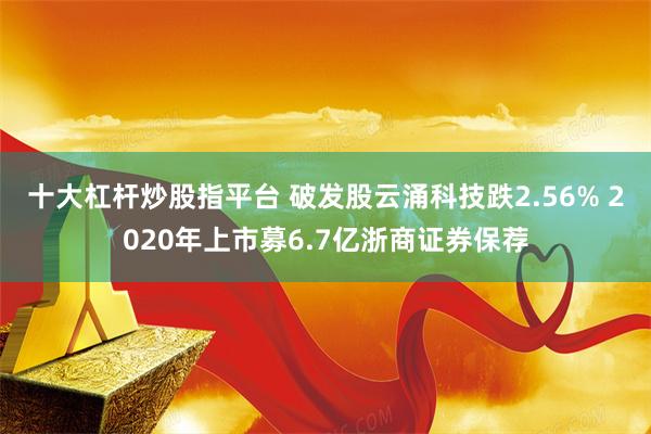 十大杠杆炒股指平台 破发股云涌科技跌2.56% 2020年上市募6.7亿浙商证券保荐