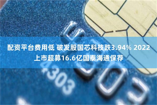 配资平台费用低 破发股国芯科技跌3.94% 2022上市超募16.6亿国泰海通保荐