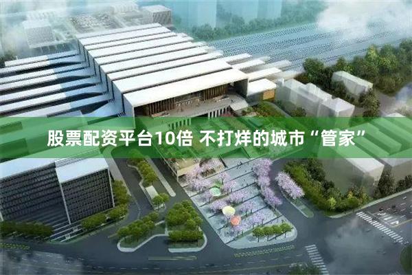 股票配资平台10倍 不打烊的城市“管家”