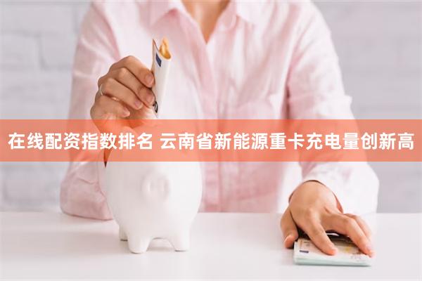 在线配资指数排名 云南省新能源重卡充电量创新高