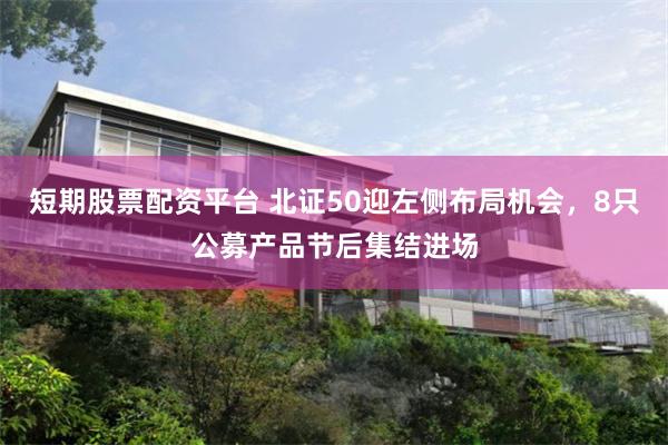 短期股票配资平台 北证50迎左侧布局机会，8只公募产品节后集结进场