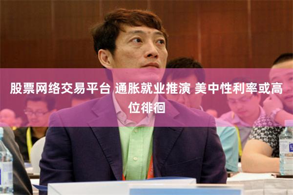 股票网络交易平台 通胀就业推演 美中性利率或高位徘徊
