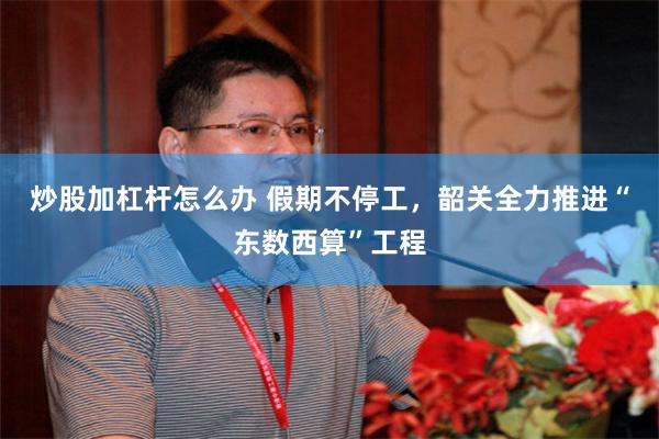 炒股加杠杆怎么办 假期不停工，韶关全力推进“东数西算”工程