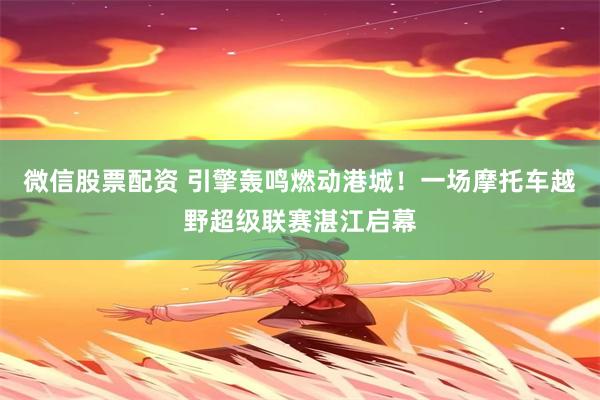 微信股票配资 引擎轰鸣燃动港城！一场摩托车越野超级联赛湛江启幕