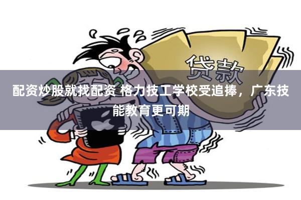 配资炒股就找配资 格力技工学校受追捧，广东技能教育更可期
