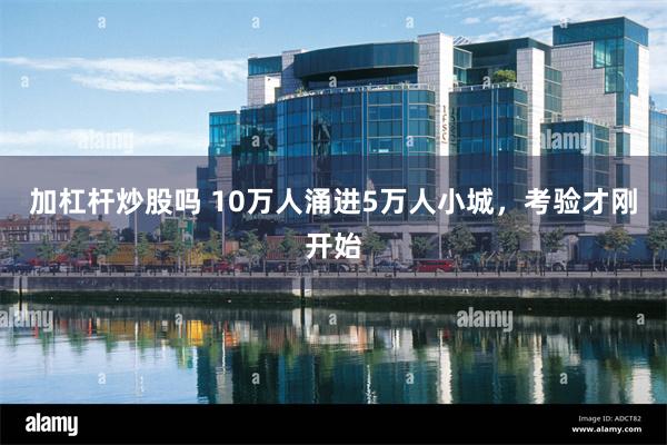 加杠杆炒股吗 10万人涌进5万人小城，考验才刚开始
