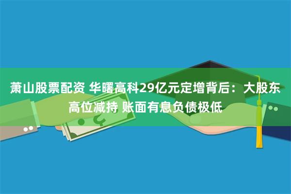 萧山股票配资 华曙高科29亿元定增背后：大股东高位减持 账面有息负债极低