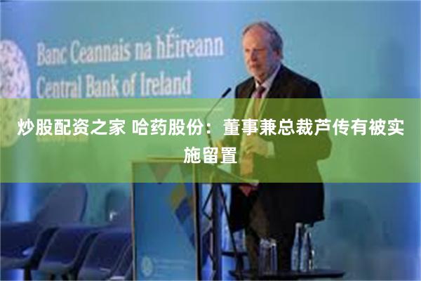 炒股配资之家 哈药股份:董事兼总裁芦传有被实施留置