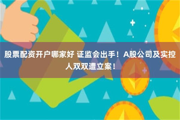 股票配资开户哪家好 证监会出手！A股公司及实控人双双遭立案！