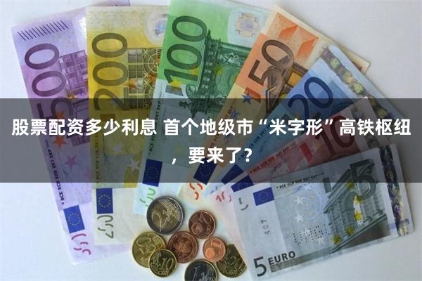 股票配资多少利息 首个地级市“米字形”高铁枢纽，要来了？