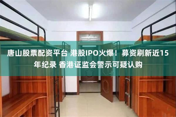 唐山股票配资平台 港股IPO火爆!募资刷新近15年纪录 香港证监会警示可疑认购