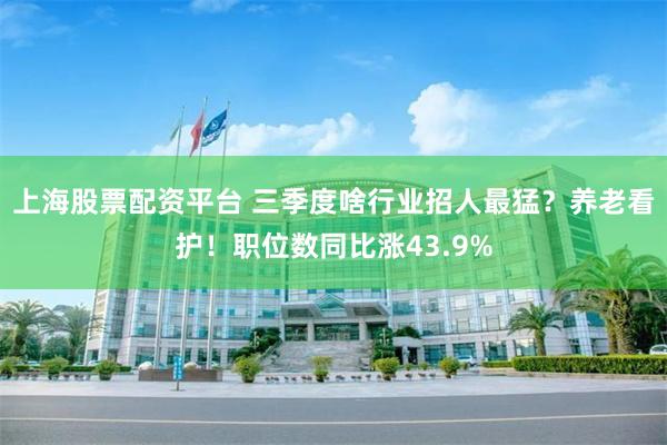上海股票配资平台 三季度啥行业招人最猛？养老看护！职位数同比涨43.9%