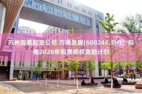 苏州股票配资公司 万通发展(600246.SH)：拟推2026年股票期权激励计划