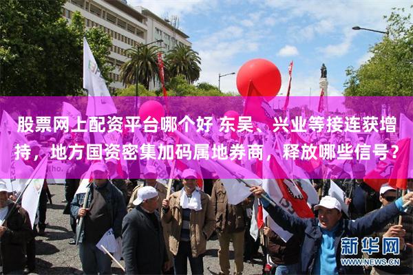 股票网上配资平台哪个好 东吴、兴业等接连获增持，地方国资密集加码属地券商，释放哪些信号？