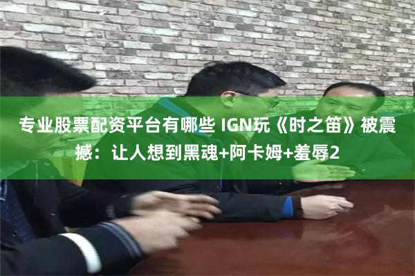专业股票配资平台有哪些 IGN玩《时之笛》被震撼：让人想到黑魂+阿卡姆+羞辱2