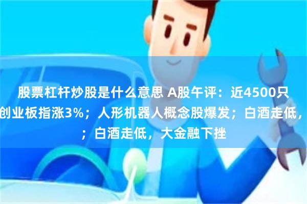股票杠杆炒股是什么意思 A股午评：近4500只个股飘红，创业板指涨3%；人形机器人概念股爆发；白酒走低，大金融下挫