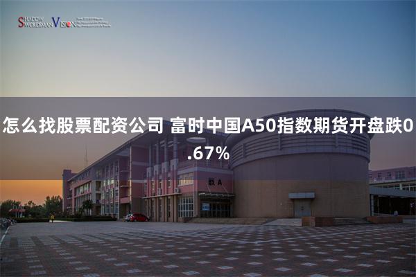 怎么找股票配资公司 富时中国A50指数期货开盘跌0.67%